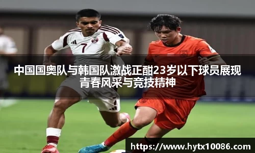 中国国奥队与韩国队激战正酣23岁以下球员展现青春风采与竞技精神