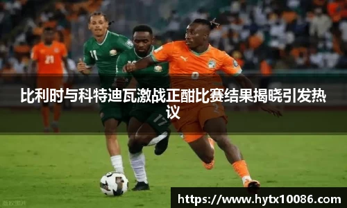 比利时与科特迪瓦激战正酣比赛结果揭晓引发热议